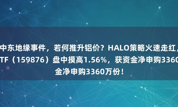 中东地缘事件，若何推升铝价？HALO策略火速走红，有色ETF（159876）盘中摸高1.56%，获资金净申购3360万份！