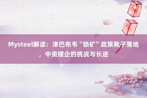 Mysteel解读：津巴布韦“锁矿”政策靴子落地，中资锂企的挑战与长进