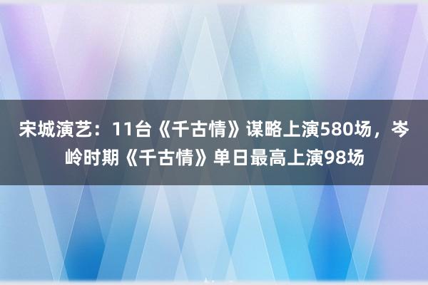 宋城演艺：11台《千古情》谋略上演580场，岑岭时期《千古情》单日最高上演98场
