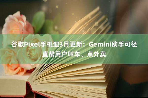 谷歌Pixel手机迎3月更新：Gemini助手可径直帮用户叫车、点外卖
