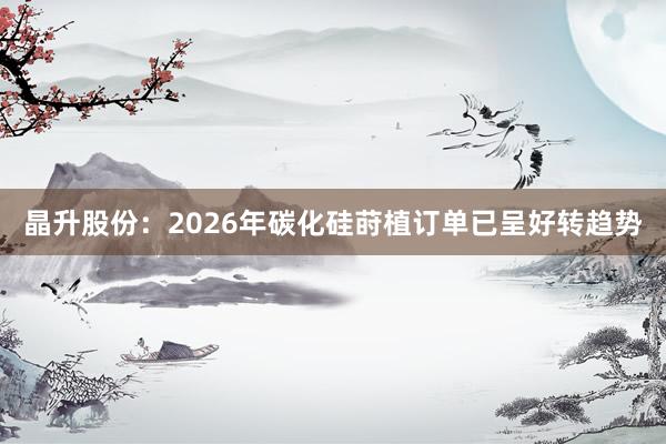 晶升股份：2026年碳化硅莳植订单已呈好转趋势
