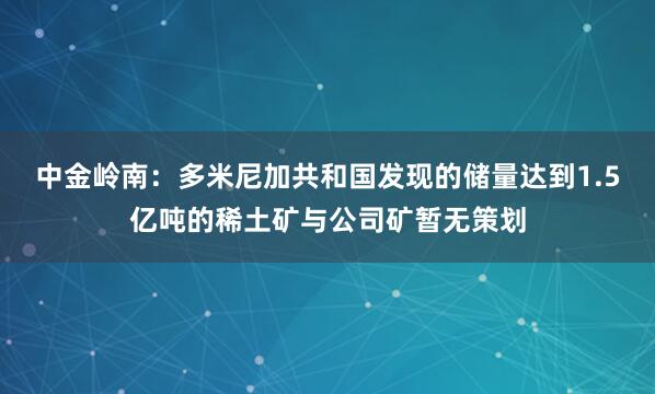 中金岭南：多米尼加共和国发现的储量达到1.5亿吨的稀土矿与公司矿暂无策划