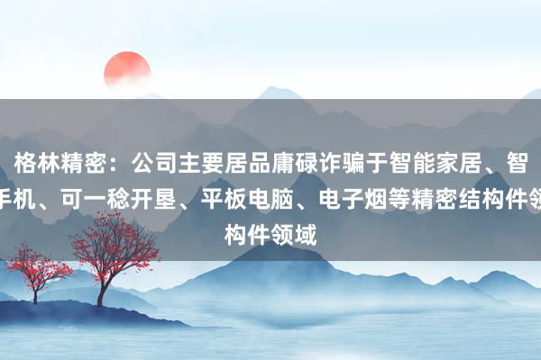 格林精密：公司主要居品庸碌诈骗于智能家居、智妙手机、可一稔开垦、平板电脑、电子烟等精密结构件领域