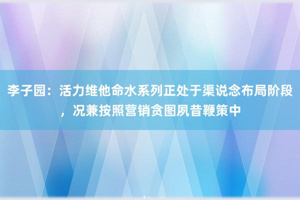 李子园：活力维他命水系列正处于渠说念布局阶段，况兼按照营销贪图夙昔鞭策中