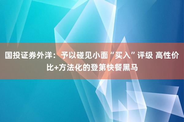 国投证券外洋：予以碰见小面“买入”评级 高性价比+方法化的登第快餐黑马