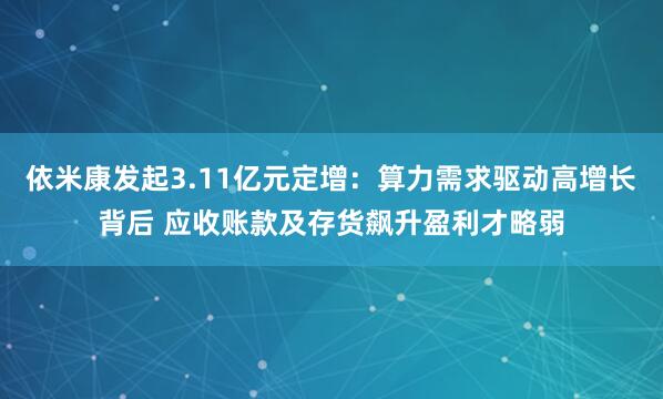 依米康发起3.11亿元定增：算力需求驱动高增长背后 应收账款及存货飙升盈利才略弱