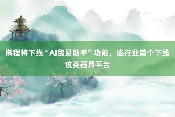携程将下线“AI贸易助手”功能，成行业首个下线该类器具平台
