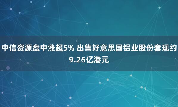 中信资源盘中涨超5% 出售好意思国铝业股份套现约9.26亿港元