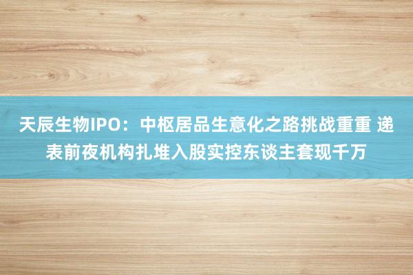 天辰生物IPO：中枢居品生意化之路挑战重重 递表前夜机构扎堆入股实控东谈主套现千万