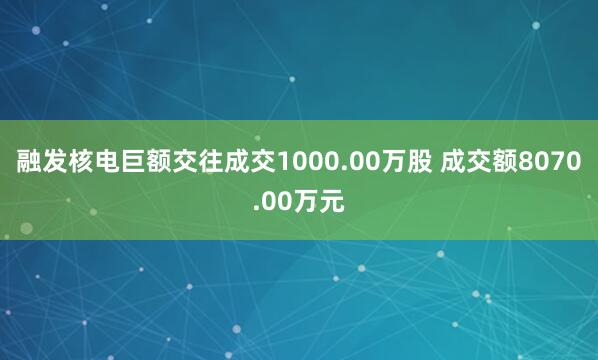 融发核电巨额交往成交1000.00万股 成交额8070.00万元