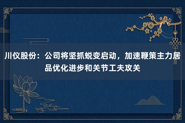 川仪股份：公司将坚抓蜕变启动，加速鞭策主力居品优化进步和关节工夫攻关