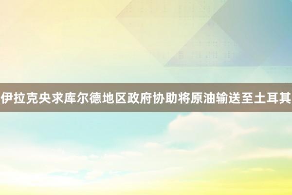 伊拉克央求库尔德地区政府协助将原油输送至土耳其
