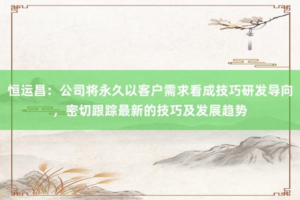 恒运昌：公司将永久以客户需求看成技巧研发导向，密切跟踪最新的技巧及发展趋势