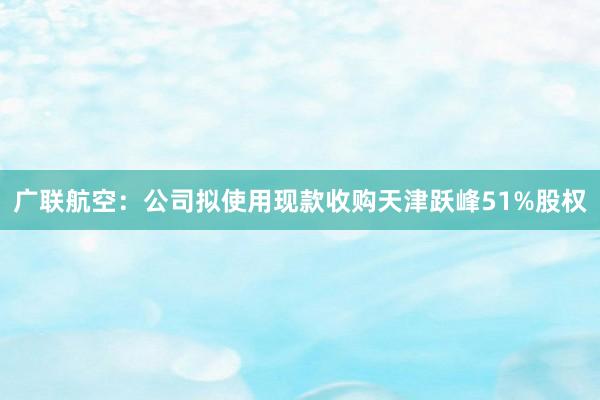 广联航空：公司拟使用现款收购天津跃峰51%股权