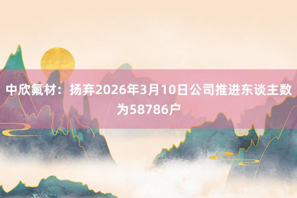 中欣氟材：扬弃2026年3月10日公司推进东谈主数为58786户