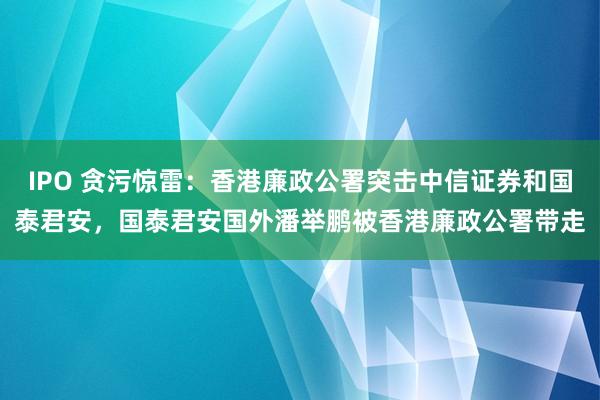 IPO 贪污惊雷：香港廉政公署突击中信证券和国泰君安，国泰君安国外潘举鹏被香港廉政公署带走