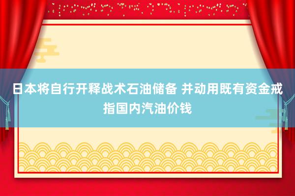 日本将自行开释战术石油储备 并动用既有资金戒指国内汽油价钱