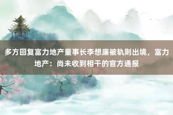 多方回复富力地产董事长李想廉被轨则出境，富力地产：尚未收到相干的官方通报