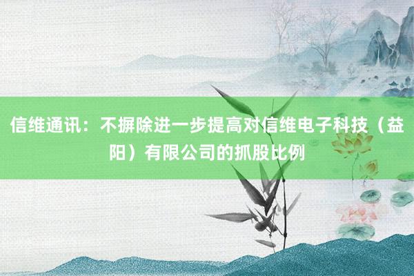 信维通讯：不摒除进一步提高对信维电子科技（益阳）有限公司的抓股比例