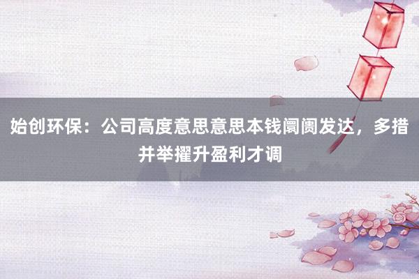 始创环保：公司高度意思意思本钱阛阓发达，多措并举擢升盈利才调