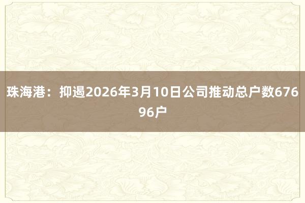 珠海港：抑遏2026年3月10日公司推动总户数67696户