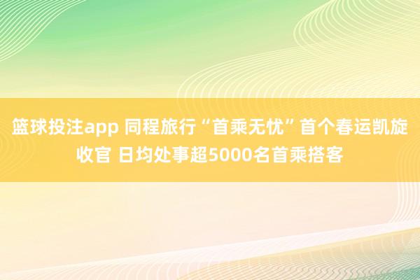 篮球投注app 同程旅行“首乘无忧”首个春运凯旋收官 日均处事超5000名首乘搭客