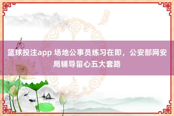 篮球投注app 场地公事员练习在即，公安部网安局辅导留心五大套路