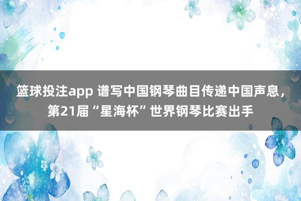篮球投注app 谱写中国钢琴曲目传递中国声息，第21届“星海杯”世界钢琴比赛出手