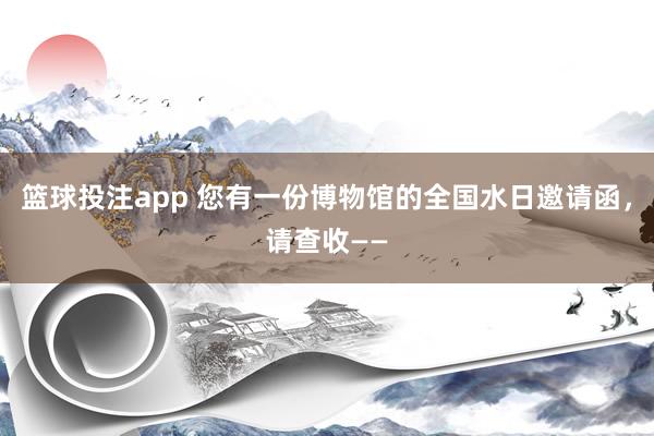 篮球投注app 您有一份博物馆的全国水日邀请函，请查收——