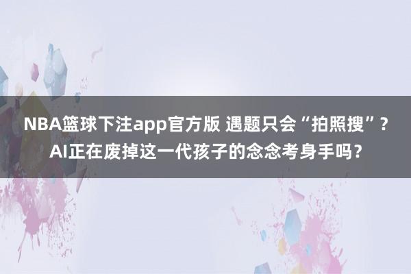 NBA篮球下注app官方版 遇题只会“拍照搜”？AI正在废掉这一代孩子的念念考身手吗？