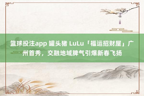 篮球投注app 罐头猪 LuLu「福运招财屋」广州首秀，交融地域脾气引爆新春飞扬
