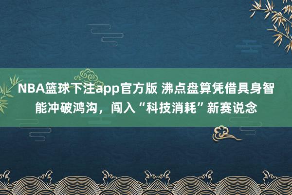 NBA篮球下注app官方版 沸点盘算凭借具身智能冲破鸿沟，闯入“科技消耗”新赛说念