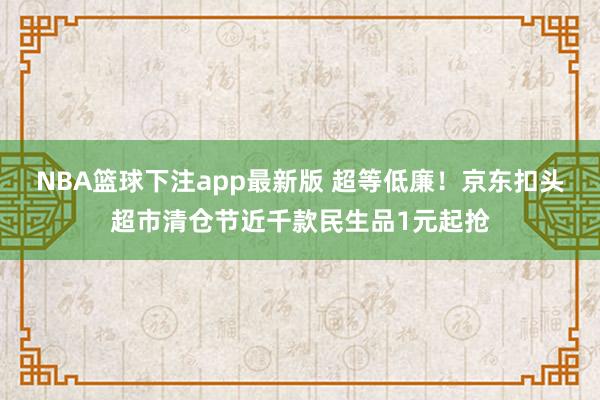 NBA篮球下注app最新版 超等低廉！京东扣头超市清仓节近千款民生品1元起抢