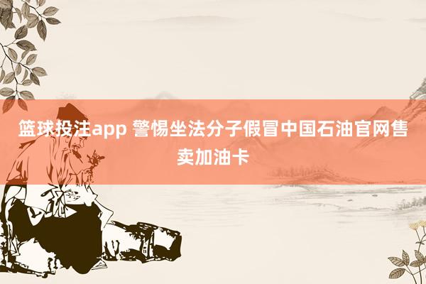 篮球投注app 警惕坐法分子假冒中国石油官网售卖加油卡