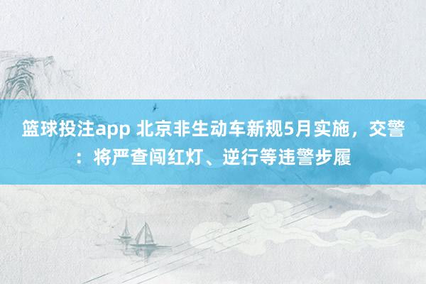 篮球投注app 北京非生动车新规5月实施，交警：将严查闯红灯、逆行等违警步履