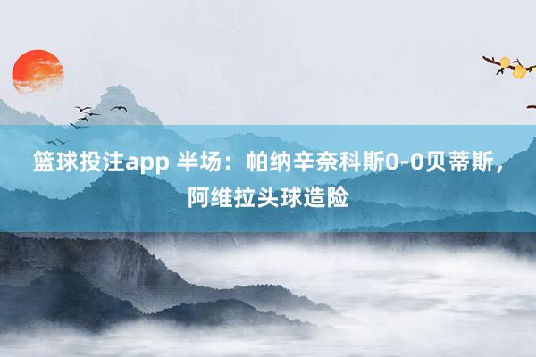 篮球投注app 半场：帕纳辛奈科斯0-0贝蒂斯，阿维拉头球造险