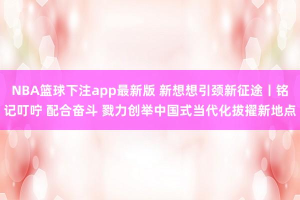 NBA篮球下注app最新版 新想想引颈新征途丨铭记叮咛 配合奋斗 戮力创举中国式当代化拔擢新地点
