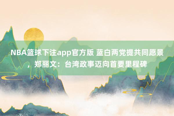 NBA篮球下注app官方版 蓝白两党提共同愿景，郑丽文：台湾政事迈向首要里程碑