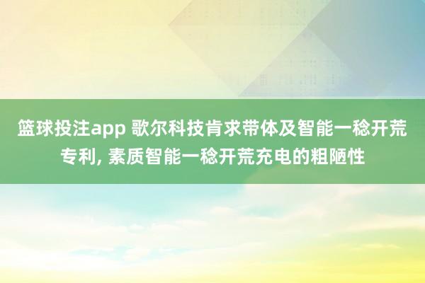 篮球投注app 歌尔科技肯求带体及智能一稔开荒专利， 素质智能一稔开荒充电的粗陋性