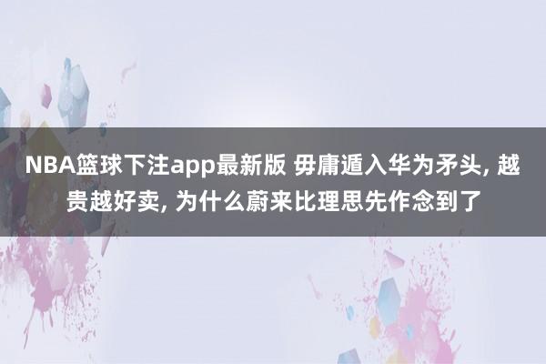 NBA篮球下注app最新版 毋庸遁入华为矛头， 越贵越好卖， 为什么蔚来比理思先作念到了