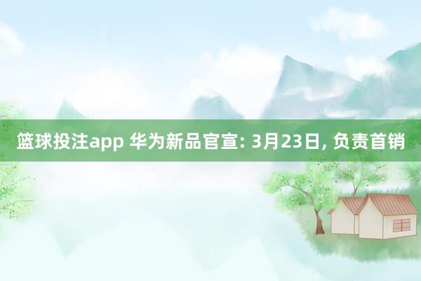 篮球投注app 华为新品官宣: 3月23日， 负责首销
