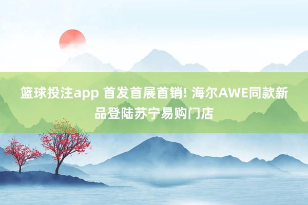 篮球投注app 首发首展首销! 海尔AWE同款新品登陆苏宁易购门店