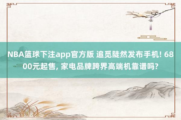 NBA篮球下注app官方版 追觅陡然发布手机! 6800元起售， 家电品牌跨界高端机靠谱吗?