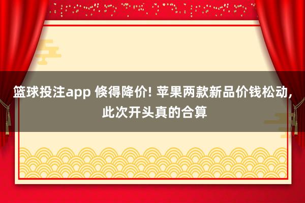 篮球投注app 倏得降价! 苹果两款新品价钱松动， 此次开头真的合算