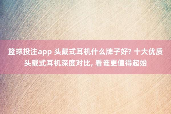 篮球投注app 头戴式耳机什么牌子好? 十大优质头戴式耳机深度对比， 看谁更值得起始