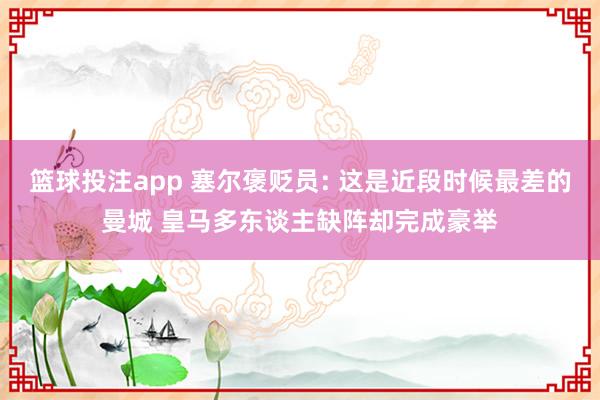 篮球投注app 塞尔褒贬员: 这是近段时候最差的曼城 皇马多东谈主缺阵却完成豪举