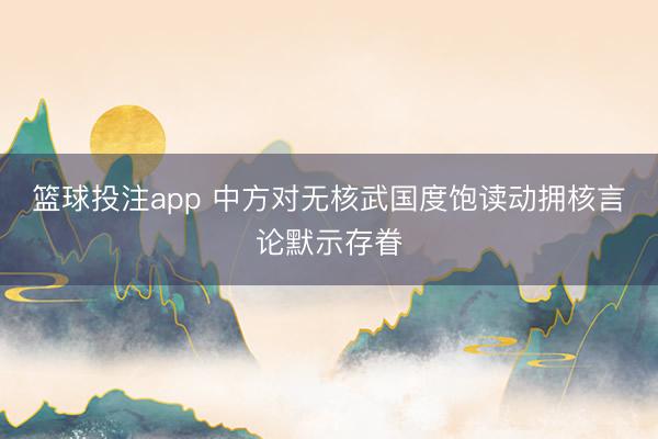 篮球投注app 中方对无核武国度饱读动拥核言论默示存眷