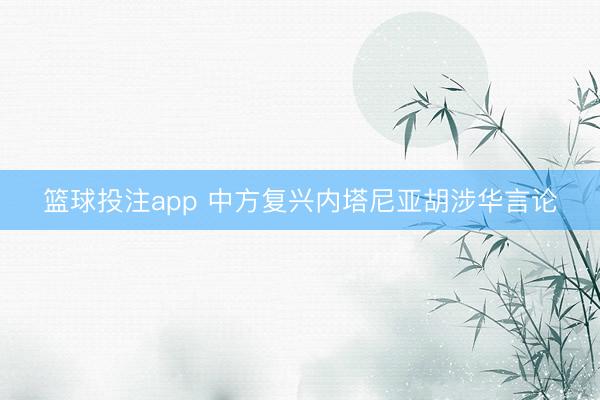 篮球投注app 中方复兴内塔尼亚胡涉华言论