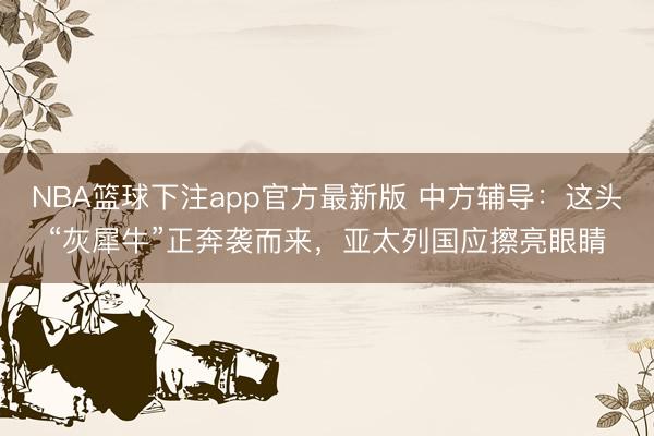 NBA篮球下注app官方最新版 中方辅导：这头“灰犀牛”正奔袭而来，亚太列国应擦亮眼睛