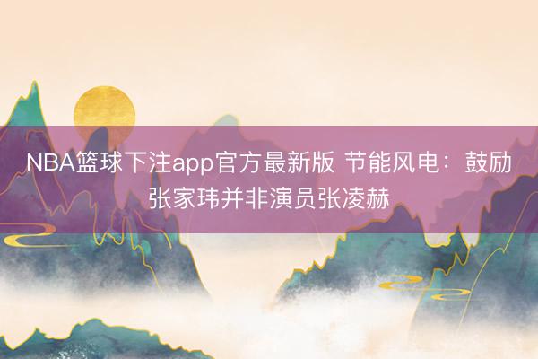 NBA篮球下注app官方最新版 节能风电：鼓励张家玮并非演员张凌赫